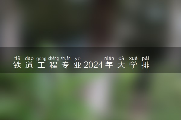 铁道工程专业2024年大学排名 最好的大学排行榜