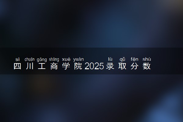 四川工商学院2025录取分数线整理 最低多少分可以考上