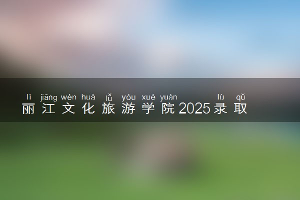 丽江文化旅游学院2025录取分数线整理 最低多少分可以考上