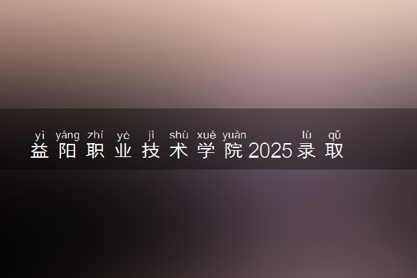 益阳职业技术学院2025录取分数线整理 最低多少分可以考上