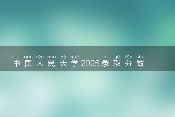 中国人民大学2025录取分数线整理 最低多少分可以考上