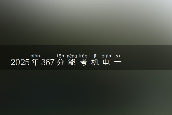 2025年367分能考机电一体化技术专业吗 367分机电一体化技术专业大学推荐