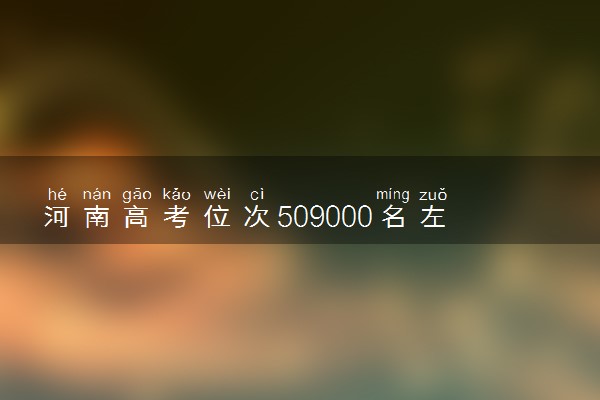 河南高考位次509000名左右报什么大学好（2025年参考）