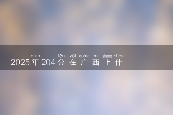 2025年204分在广西上什么大学好 近三年录取分数线是多少