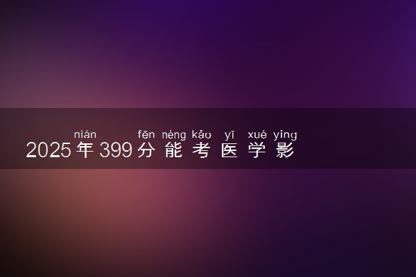 2025年399分能考医学影像技术专业吗 399分医学影像技术专业大学推荐