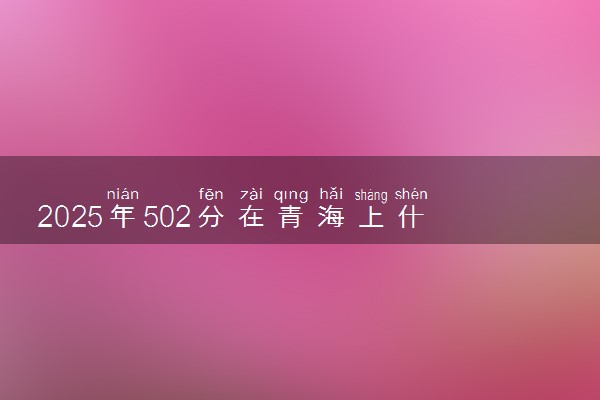 2025年502分在青海上什么大学好 近三年录取分数线是多少