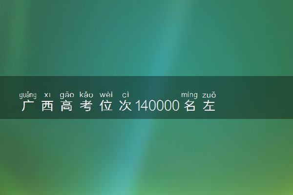 广西高考位次140000名左右报什么大学好（2025年参考）