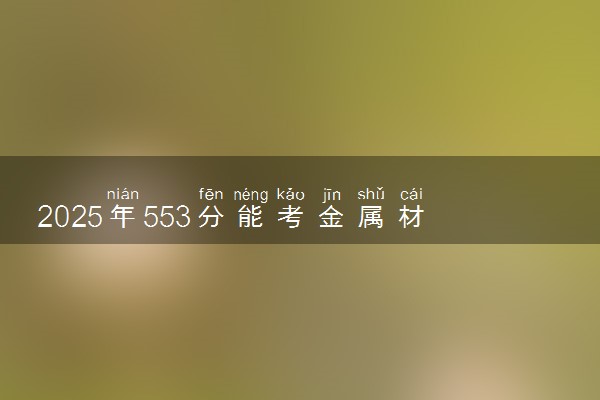 2025年553分能考金属材料工程专业吗 553分金属材料工程专业大学推荐