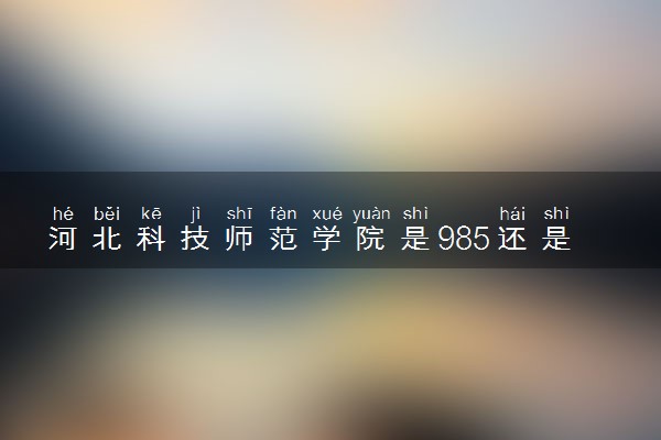 河北科技师范学院是985还是211 含金量怎么样