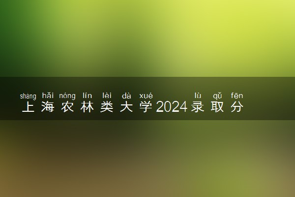 上海农林类大学2024录取分数线是多少 什么学校好