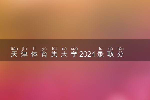 天津体育类大学2024录取分数线是多少 什么学校好