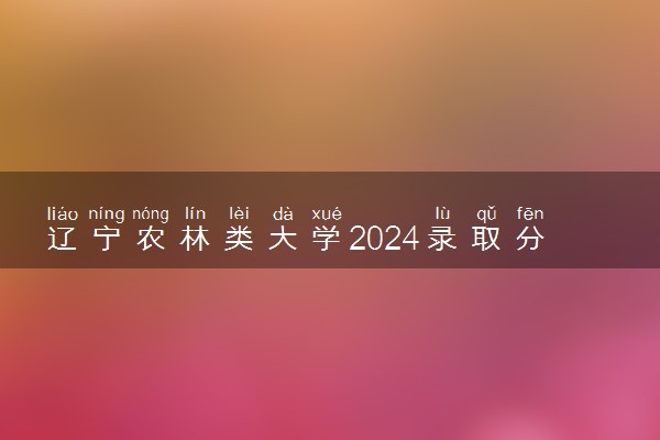 辽宁农林类大学2024录取分数线是多少 什么学校好