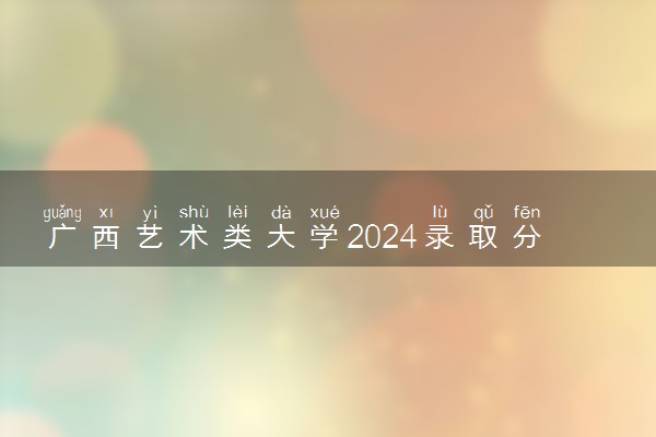 广西艺术类大学2024录取分数线是多少 什么学校好