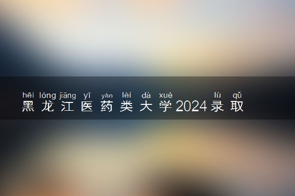 黑龙江医药类大学2024录取分数线是多少 什么学校好