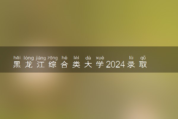 黑龙江综合类大学2024录取分数线是多少 什么学校好