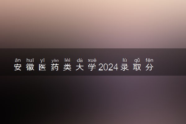 安徽医药类大学2024录取分数线是多少 什么学校好