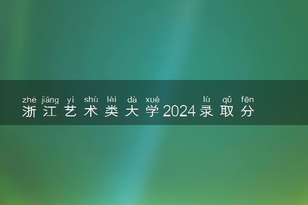 浙江艺术类大学2024录取分数线是多少 什么学校好