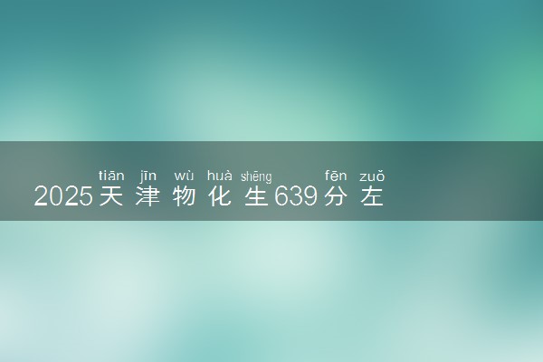 2025天津物化生639分左右能上什么大学 可以报考的院校名单