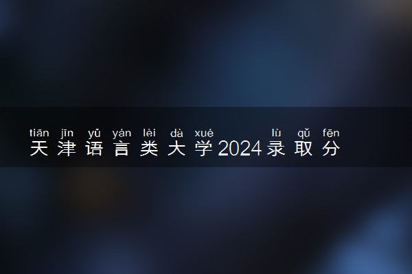 天津语言类大学2024录取分数线是多少 什么学校好