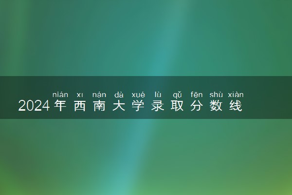 2024年西南大学录取分数线是多少 各省最低分数线及位次