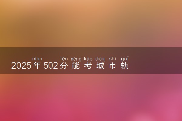 2025年502分能考城市轨道车辆应用技术专业吗 502分城市轨道车辆应用技术专业大学推荐