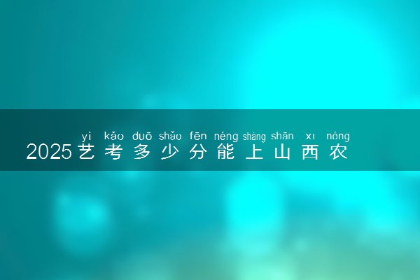 2025艺考多少分能上山西农业大学 最低分数线是多少