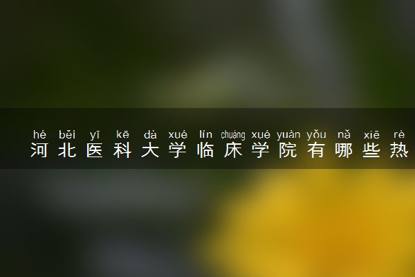 河北医科大学临床学院有哪些热门专业 推荐的王牌专业